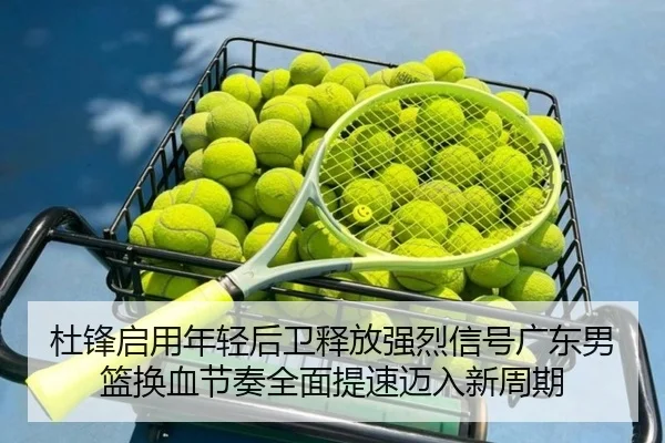 杜锋启用年轻后卫释放强烈信号广东男篮换血节奏全面提速迈入新周期